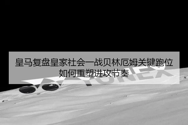皇马复盘皇家社会一战贝林厄姆关键跑位如何重塑进攻节奏