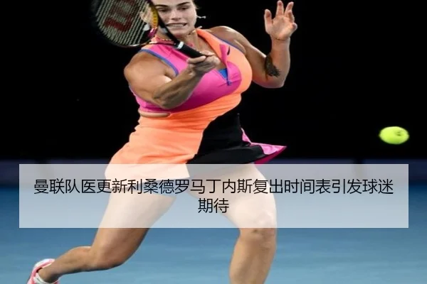 曼联队医更新利桑德罗马丁内斯复出时间表引发球迷期待