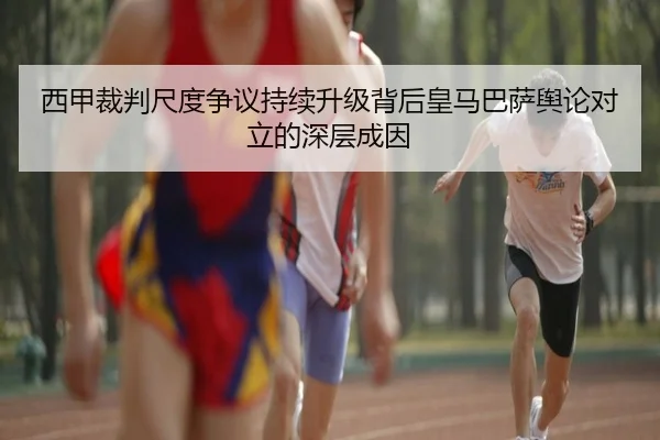 西甲裁判尺度争议持续升级背后皇马巴萨舆论对立的深层成因