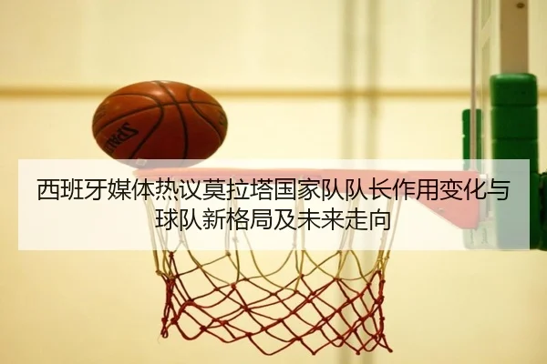 西班牙媒体热议莫拉塔国家队队长作用变化与球队新格局及未来走向