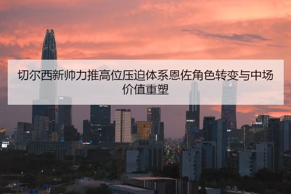 切尔西新帅力推高位压迫体系恩佐角色转变与中场价值重塑