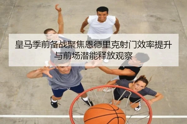皇马季前备战聚焦恩德里克射门效率提升与前场潜能释放观察