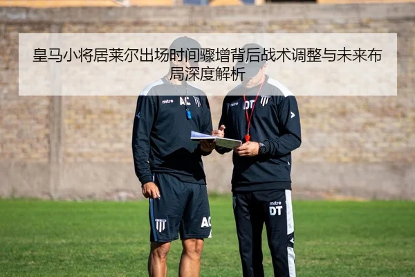 皇马小将居莱尔出场时间骤增背后战术调整与未来布局深度解析