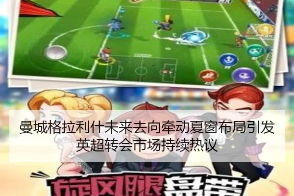 曼城格拉利什未来去向牵动夏窗布局引发英超转会市场持续热议