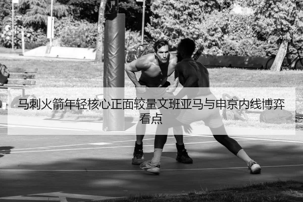 马刺火箭年轻核心正面较量文班亚马与申京内线博弈看点