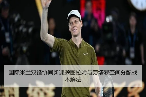国际米兰双锋协同新课题图拉姆与劳塔罗空间分配战术解法