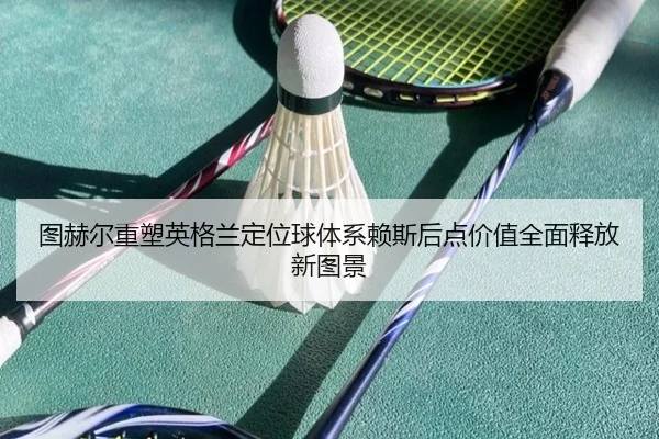 图赫尔重塑英格兰定位球体系赖斯后点价值全面释放新图景